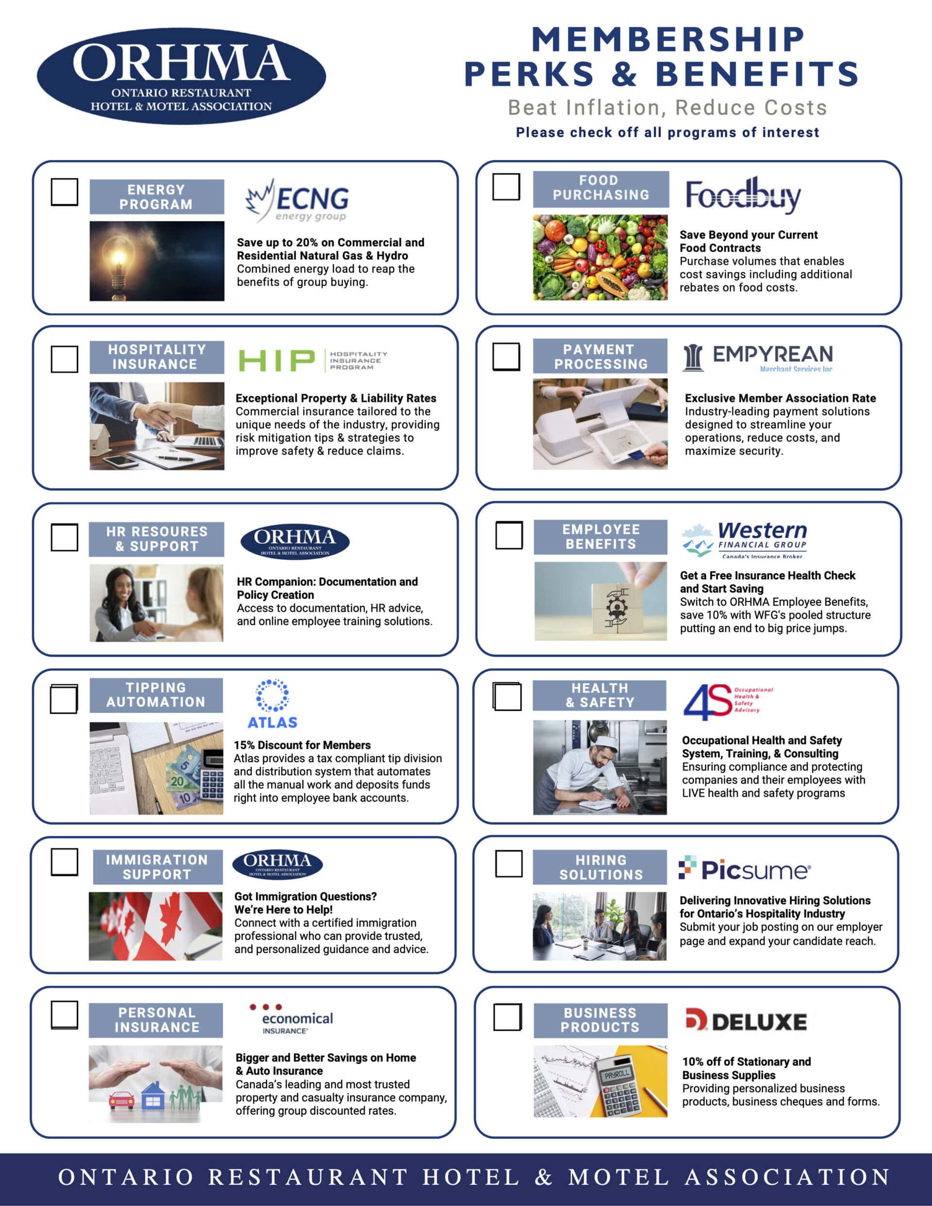 ORHMA ONTARIO RESTAURANT HOTEL & MOTEL ASSOCIATION MEMBERSHIP PERKS & BENEFITS Beat Inflation, Reduce Costs Please check off all programs of interest ENERGY PROGRAM HOSPITALITY INSURANCE HR RESOURES & SUPPORT TIPPING AUTOMATION IMMIGRATION SUPPORT PERSONAL INSURANCE ECNG energy group Save up to 20% on Commercial and Residential Natural Gas & Hydro Combined energy load to reap the benefits of group buying. HIP Tarifs exceptionnels sur les biens et la responsabilité Assurance commerciale adaptée aux besoins uniques de l'industrie, offrant des conseils et des stratégies d'atténuation des risques pour améliorer la sécurité et réduire les demandes d'indemnisation. ORHMA HOTNA MO RESAUIATION HR Companion : Documentation et création de politiques Accès à la documentation, aux conseils en matière de ressources humaines et aux solutions de formation des employés en ligne. ATLAS 15% Réduction pour les membres Atlas fournit un système de division et de distribution des pourboires conforme à la législation fiscale qui automatise tout le travail manuel et dépose les fonds directement sur les comptes bancaires des employés. ORHMA Vous avez des questions sur l'immigration ? Nous sommes là pour vous aider ! Entrez en contact avec un professionnel de l'immigration certifié qui peut vous fournir des conseils personnalisés et fiables. ASSURANCE ÉCONOMIQUE' De plus grandes et meilleures économies sur l'assurance habitation et automobile La compagnie d'assurance dommages la plus importante et la plus fiable du Canada, offrant des tarifs réduits pour les groupes. Achat d'aliments Traitement des paiements Avantages sociaux Santé et sécurité Solutions d'embauche Produits d'affaires Foodbuy Économisez au-delà de vos contrats alimentaires actuels Volumes d'achat qui permettent de réaliser des économies, y compris des rabais supplémentaires sur les coûts des aliments. EMPYREAN Merchant Services Ine Exclusive Member Association Rate Solutions de paiement de pointe conçues pour rationaliser vos opérations, réduire les coûts et maximiser la sécurité. Western FINANCIAL GROUP Courtier d'assurance au Canada Obtenez un bilan de santé gratuit et commencez à économiser Passez aux avantages sociaux ORHMA, économisez 10% avec la structure de mise en commun de WFG qui met fin aux fortes hausses de prix. 4S Orlanariazal Safety Advisory Occupational Health and Safety System, Training, & Consulting Assurer la conformité et protéger les entreprises et leurs employés avec des programmes de santé et de sécurité LIVE F Picsume' Delivering Innovative Hiring Solutions for Ontario's Hospitality Industry Soumettre votre offre d'emploi sur notre page employeur et élargir votre portée de candidats. b) DELUXE 10% off of Stationary and Business Supplies Fournir des produits d'affaires personnalisés, des chèques d'affaires et des formulaires.